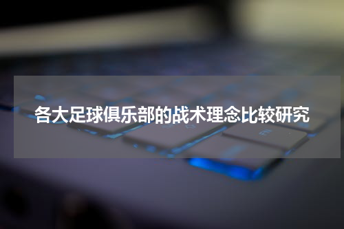 各大足球俱乐部的战术理念比较研究