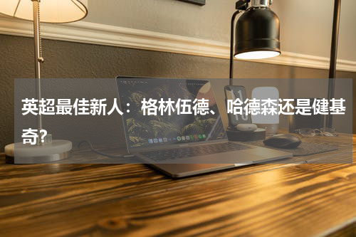 英超最佳新人:格林伍德、哈德森还是健基奇?