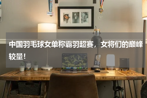 中国羽毛球女单称霸羽超赛,女将们的巅峰较量!