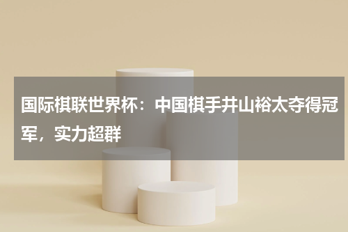 国际棋联世界杯：中国棋手井山裕太夺得冠军，实力超群