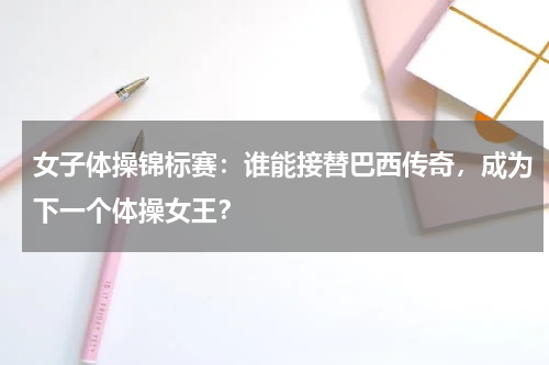 女子体操锦标赛:谁能接替巴西传奇,成为下一个体操女王?