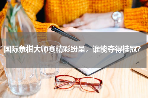 国际象棋大师赛精彩纷呈，谁能夺得桂冠?