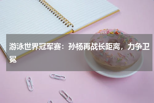 游泳世界冠军赛:孙杨再战长距离,力争卫冕