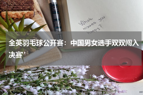 全英羽毛球公开赛：中国男女选手双双闯入决赛" 