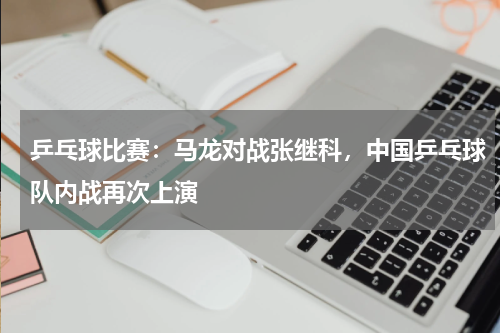 乒乓球比赛：马龙对战张继科，中国乒乓球队内战再次上演