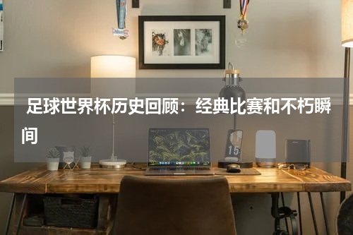 足球世界杯历史回顾:经典比赛和不朽瞬间