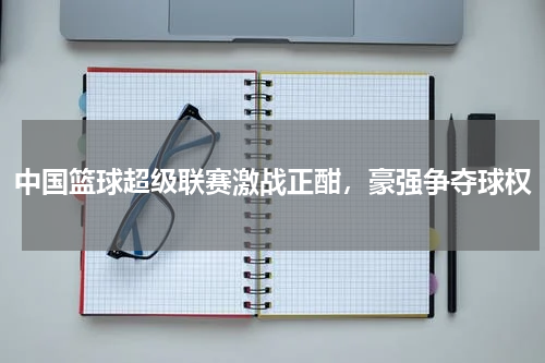 中国篮球超级联赛激战正酣,豪强争夺球权