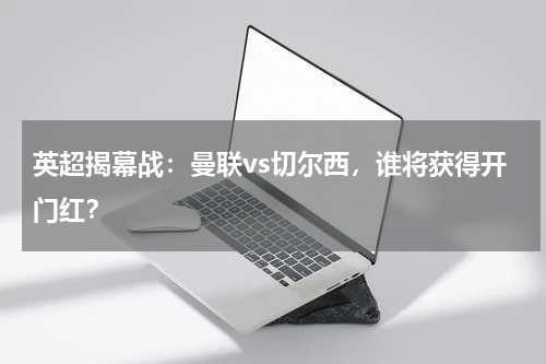 英超揭幕战：曼联vs切尔西，谁将获得开门红？