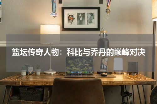 篮坛传奇人物：科比与乔丹的巅峰对决