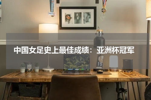 中国女足史上最佳成绩:亚洲杯冠军