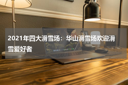 2021年四大滑雪场:华山滑雪场欢迎滑雪爱好者