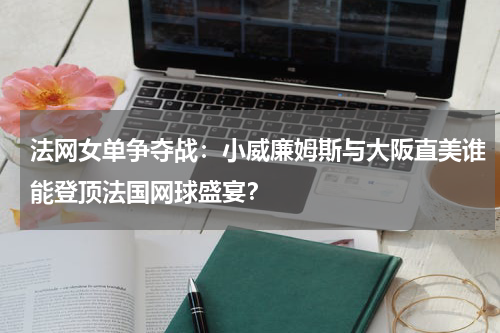 法网女单争夺战：小威廉姆斯与大阪直美谁能登顶法国网球盛宴？