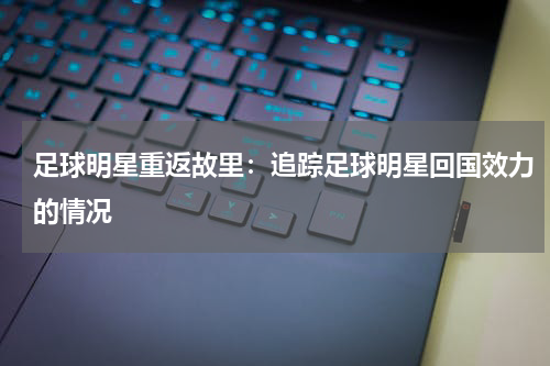 足球明星重返故里:追踪足球明星回国效力的情况