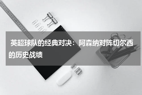 英超球队的经典对决:阿森纳对阵切尔西的历史战绩