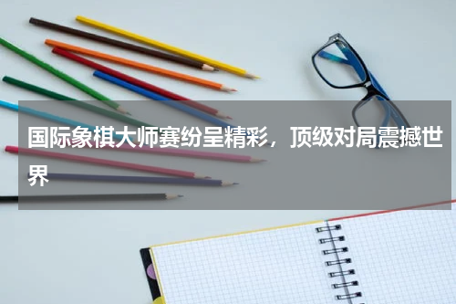 国际象棋大师赛纷呈精彩,顶级对局震撼世界