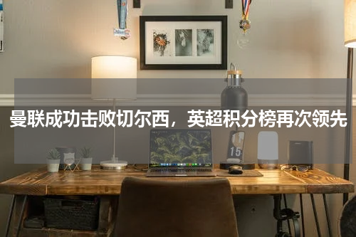 曼联成功击败切尔西,英超积分榜再次领先