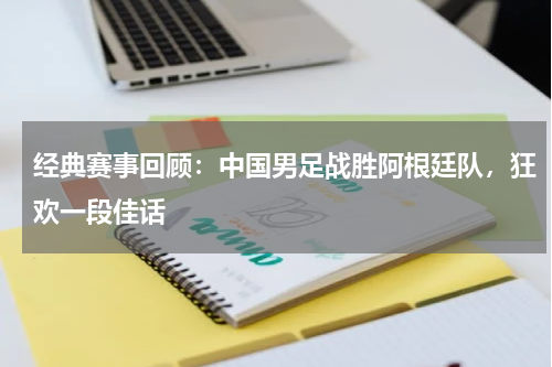 经典赛事回顾:中国男足战胜阿根廷队,狂欢一段佳话