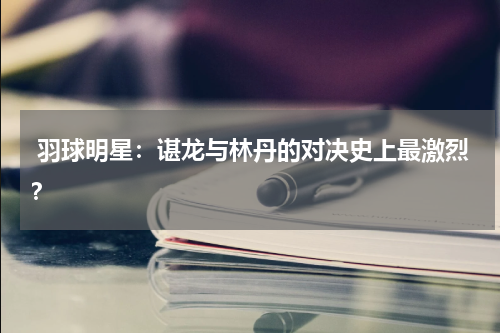  羽球明星：谌龙与林丹的对决史上最激烈？