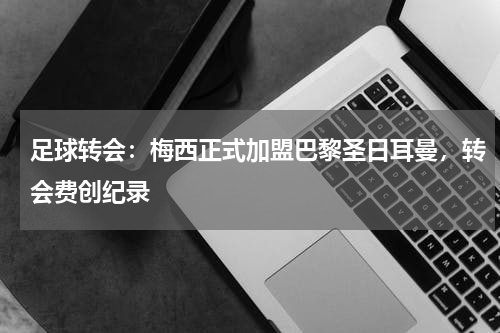足球转会：梅西正式加盟巴黎圣日耳曼，转会费创纪录