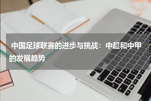 中国足球联赛的进步与挑战:中超和中甲的发展趋势