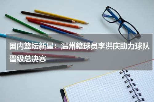 国内篮坛新星：温州籍球员李洪庆助力球队晋级总决赛