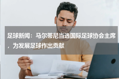 足球新闻：马尔蒂尼当选国际足球协会主席，为发展足球作出贡献