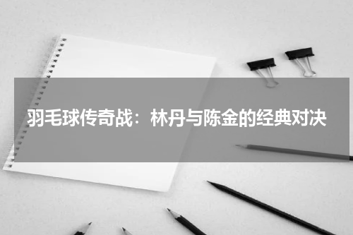 羽毛球传奇战：林丹与陈金的经典对决