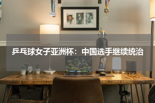 乒乓球女子亚洲杯:中国选手继续统治