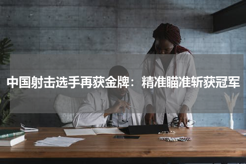 中国射击选手再获金牌：精准瞄准斩获冠军