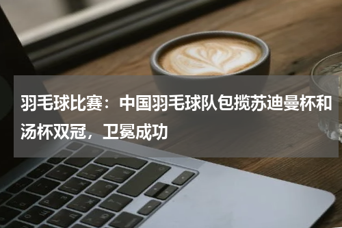 羽毛球比赛：中国羽毛球队包揽苏迪曼杯和汤杯双冠，卫冕成功