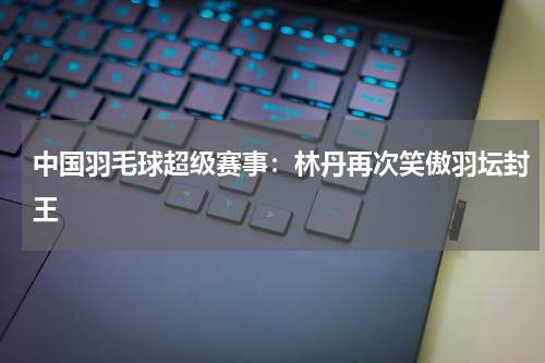 中国羽毛球超级赛事：林丹再次笑傲羽坛封王