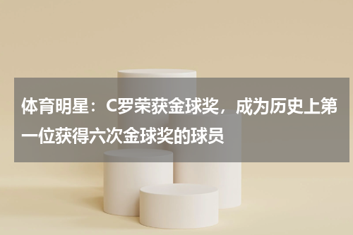 体育明星：C罗荣获金球奖，成为历史上第一位获得六次金球奖的球员