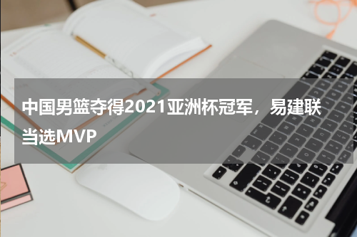 中国男篮夺得2021亚洲杯冠军,易建联当选MVP