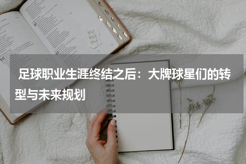 足球职业生涯终结之后:大牌球星们的转型与未来规划