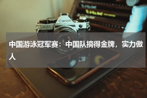 中国游泳冠军赛：中国队摘得金牌，实力傲人