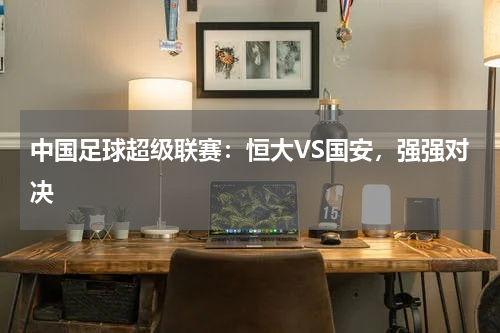中国足球超级联赛:恒大VS国安,强强对决