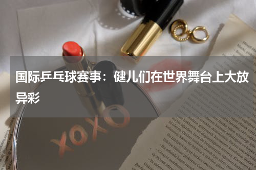 国际乒乓球赛事：健儿们在世界舞台上大放异彩
