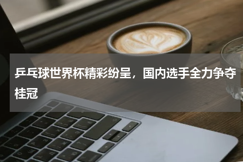 乒乓球世界杯精彩纷呈,国内选手全力争夺桂冠