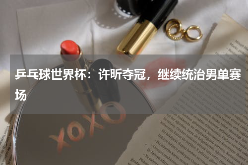 乒乓球世界杯：许昕夺冠，继续统治男单赛场