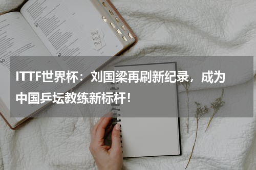 ITTF世界杯：刘国梁再刷新纪录，成为中国乒坛教练新标杆！