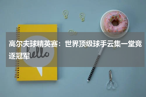 高尔夫球精英赛：世界顶级球手云集一堂竞逐冠军