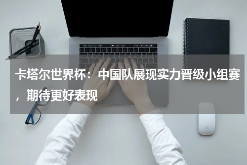 卡塔尔世界杯：中国队展现实力晋级小组赛，期待更好表现