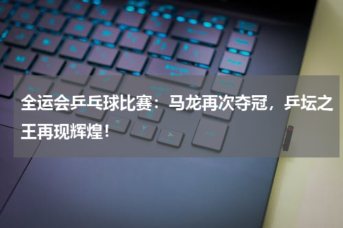 全运会乒乓球比赛：马龙再次夺冠，乒坛之王再现辉煌！