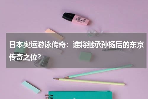 日本奥运游泳传奇：谁将继承孙杨后的东京传奇之位？