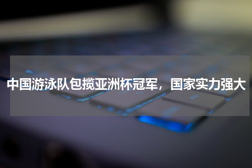 中国游泳队包揽亚洲杯冠军，国家实力强大