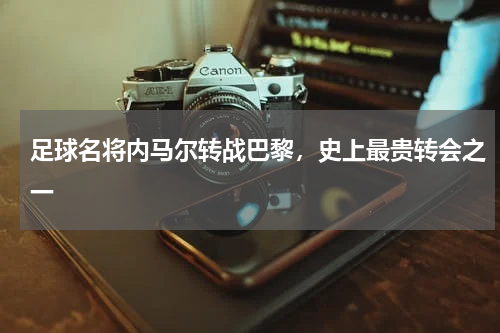 足球名将内马尔转战巴黎，史上最贵转会之一