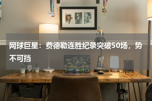 网球巨星:费德勒连胜纪录突破50场,势不可挡