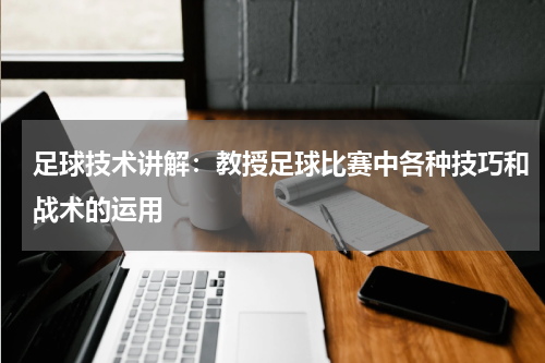足球技术讲解:教授足球比赛中各种技巧和战术的运用