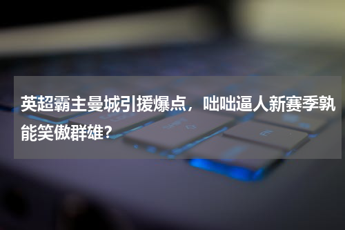 英超霸主曼城引援爆点，咄咄逼人新赛季孰能笑傲群雄？