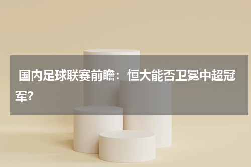 国内足球联赛前瞻:恒大能否卫冕中超冠军?